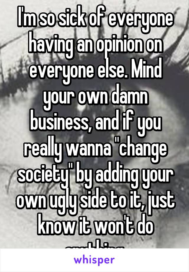 I'm so sick of everyone having an opinion on everyone else. Mind your own damn business, and if you really wanna "change society" by adding your own ugly side to it, just know it won't do anything.