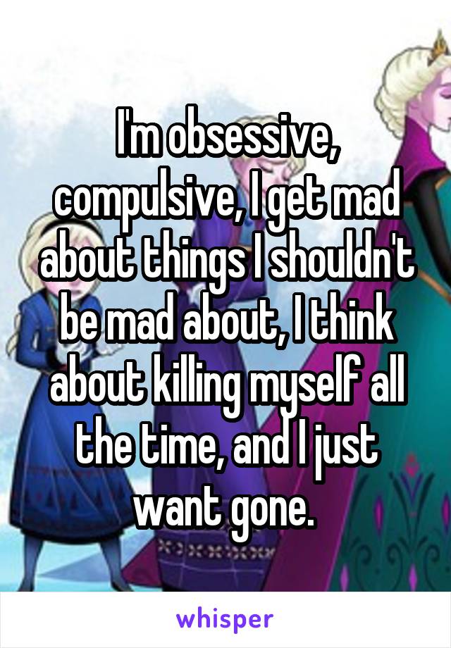 I'm obsessive, compulsive, I get mad about things I shouldn't be mad about, I think about killing myself all the time, and I just want gone. 