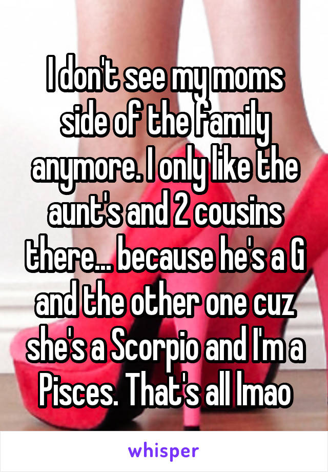 I don't see my moms side of the family anymore. I only like the aunt's and 2 cousins there... because he's a G and the other one cuz she's a Scorpio and I'm a Pisces. That's all lmao