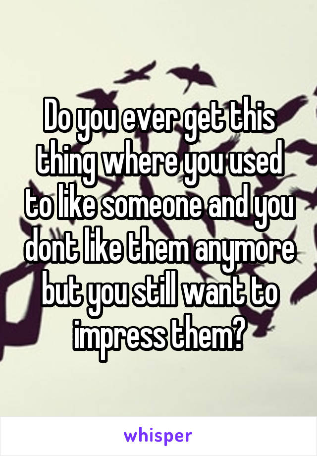 Do you ever get this thing where you used to like someone and you dont like them anymore but you still want to impress them?