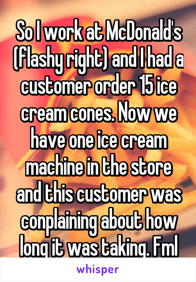 So I work at McDonald's (flashy right) and I had a customer order 15 ice cream cones. Now we have one ice cream machine in the store and this customer was conplaining about how long it was taking. Fml