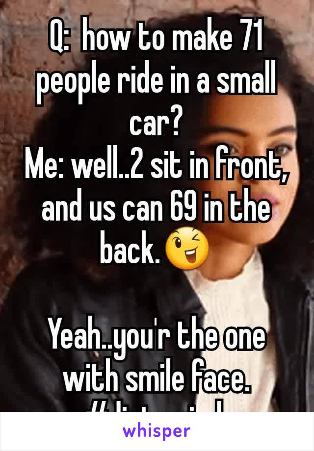 Q:  how to make 71 people ride in a small car?
Me: well..2 sit in front, and us can 69 in the back.😉

Yeah..you'r the one with smile face. #dirtymind 