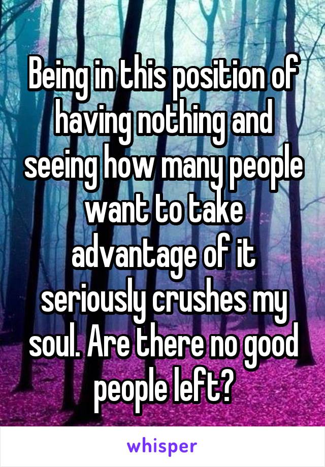 Being in this position of having nothing and seeing how many people want to take advantage of it seriously crushes my soul. Are there no good people left?