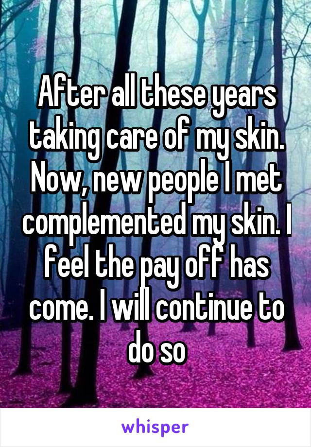 After all these years taking care of my skin. Now, new people I met complemented my skin. I feel the pay off has come. I will continue to do so