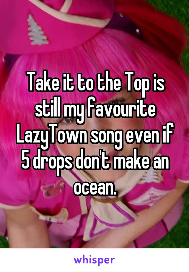 Take it to the Top is still my favourite LazyTown song even if 5 drops don't make an ocean.