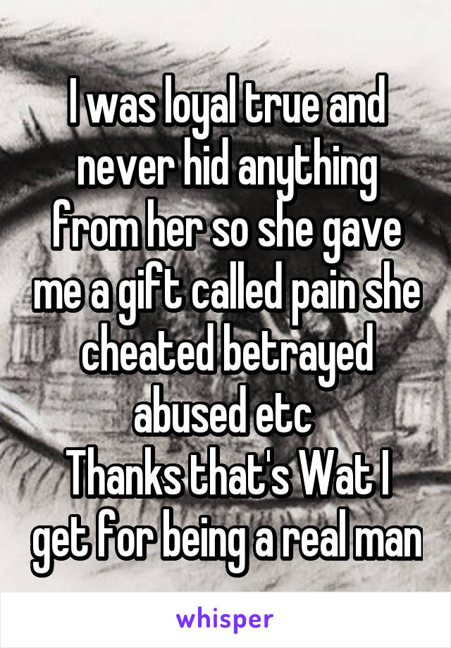 I was loyal true and never hid anything from her so she gave me a gift called pain she cheated betrayed abused etc 
Thanks that's Wat I get for being a real man