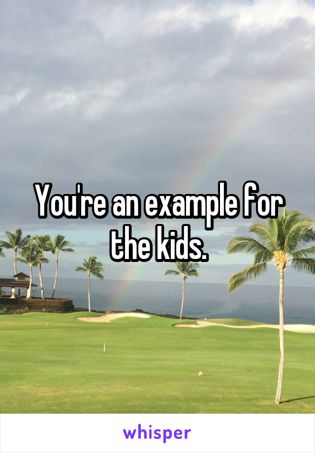 You're an example for the kids.