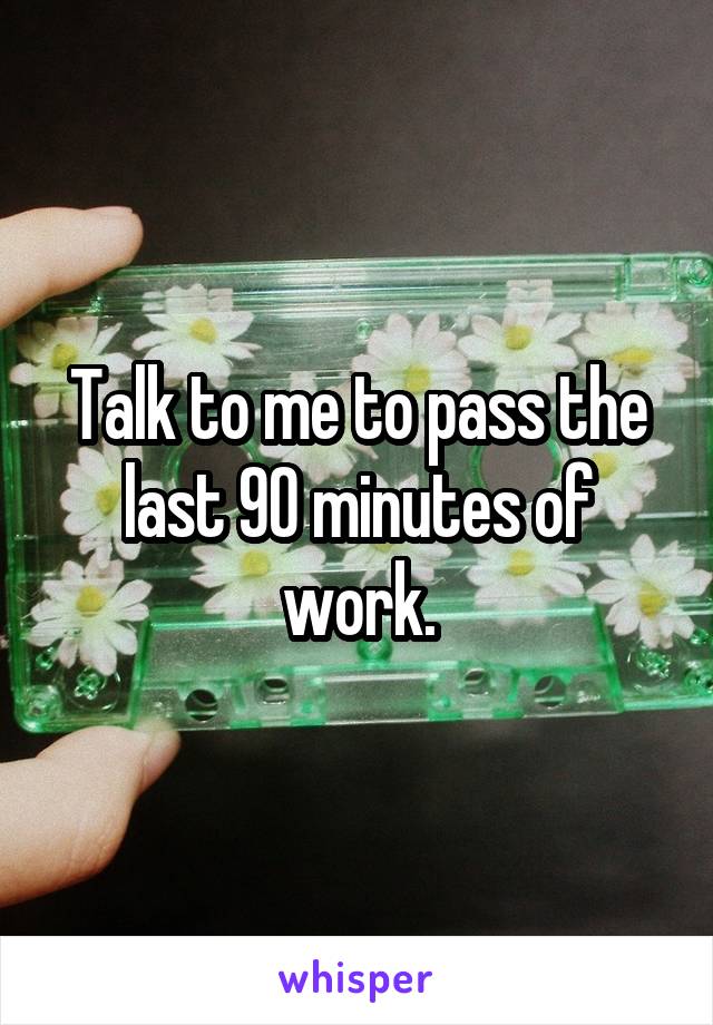 Talk to me to pass the last 90 minutes of work.