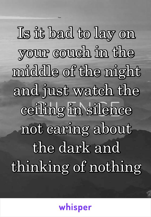 Is it bad to lay on your couch in the middle of the night and just watch the ceiling in silence not caring about the dark and thinking of nothing 