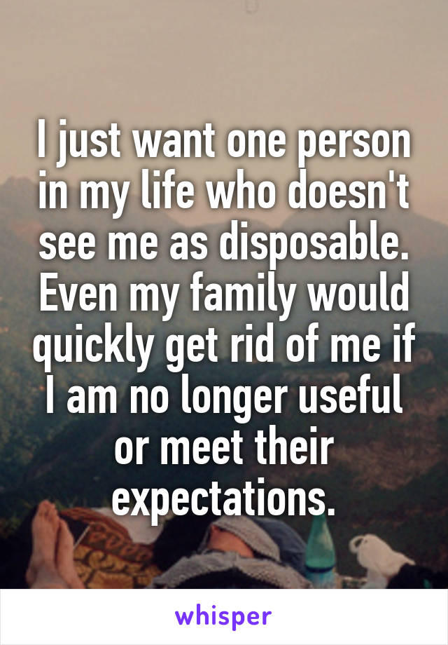 I just want one person in my life who doesn't see me as disposable. Even my family would quickly get rid of me if I am no longer useful or meet their expectations.