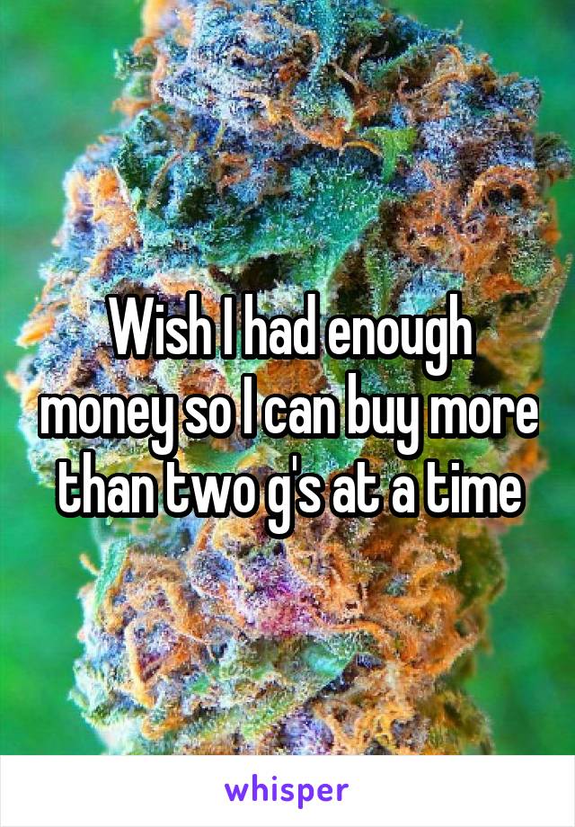 Wish I had enough money so I can buy more than two g's at a time