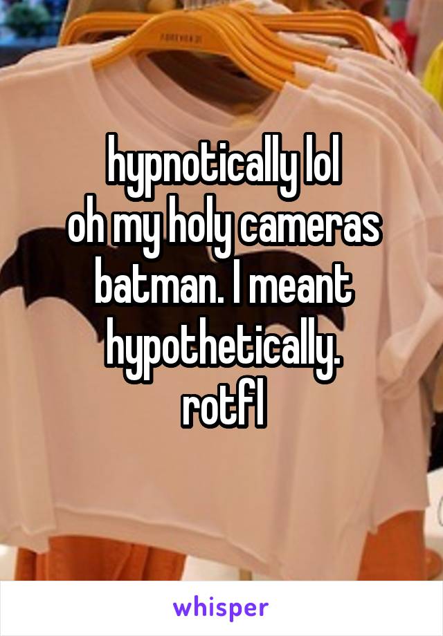 hypnotically lol
oh my holy cameras batman. I meant hypothetically.
rotfl
