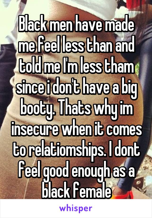 Black men have made me feel less than and told me I'm less tham since i don't have a big booty. Thats why im insecure when it comes to relatiomships. I dont feel good enough as a black female