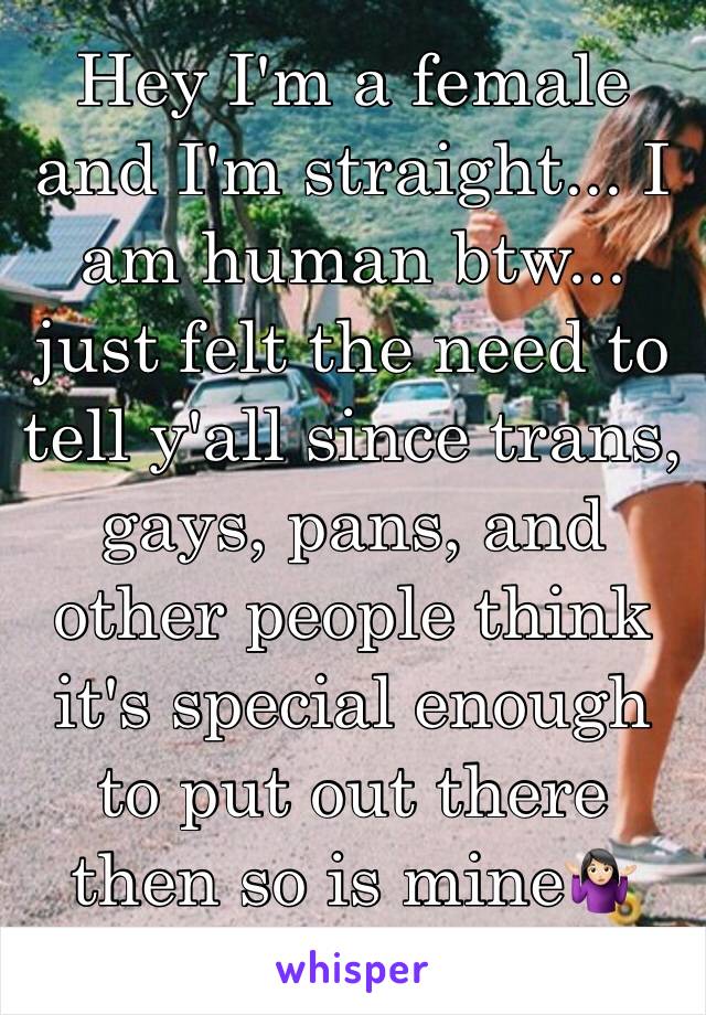 Hey I'm a female and I'm straight... I am human btw... just felt the need to tell y'all since trans, gays, pans, and other people think it's special enough to put out there then so is mine🤷🏻‍♀️