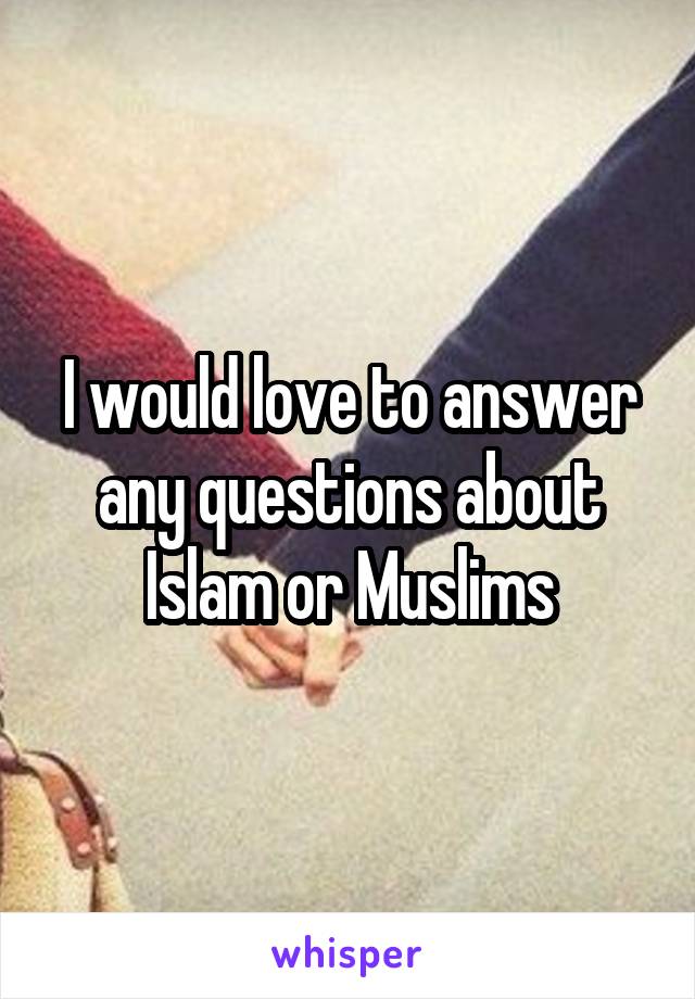 I would love to answer any questions about Islam or Muslims