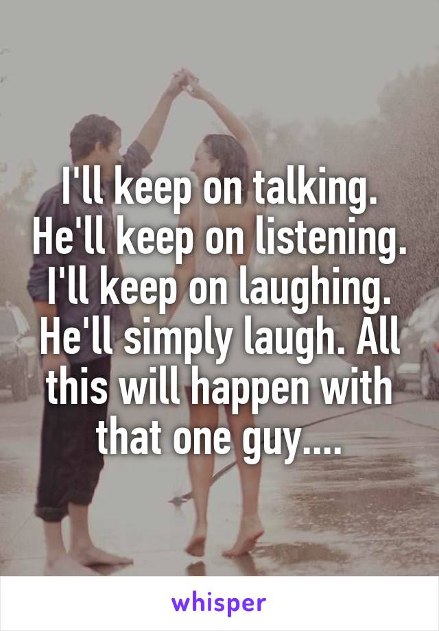 I'll keep on talking. He'll keep on listening. I'll keep on laughing. He'll simply laugh. All this will happen with that one guy....