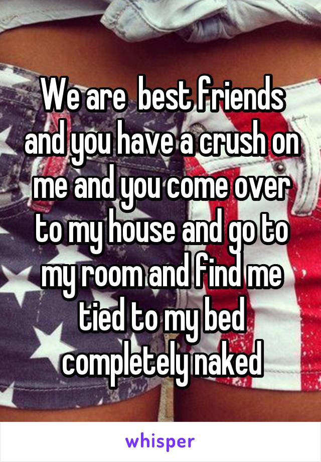 We are  best friends and you have a crush on me and you come over to my house and go to my room and find me tied to my bed completely naked