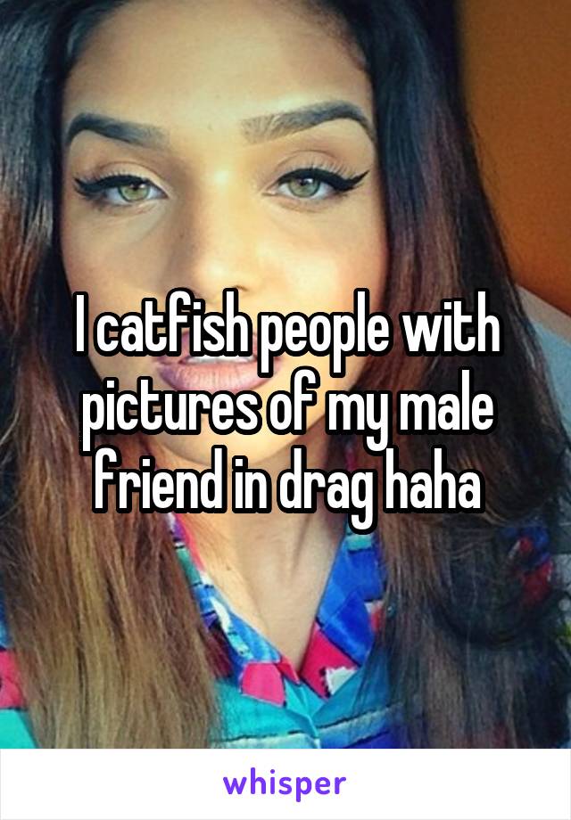 I catfish people with pictures of my male friend in drag haha