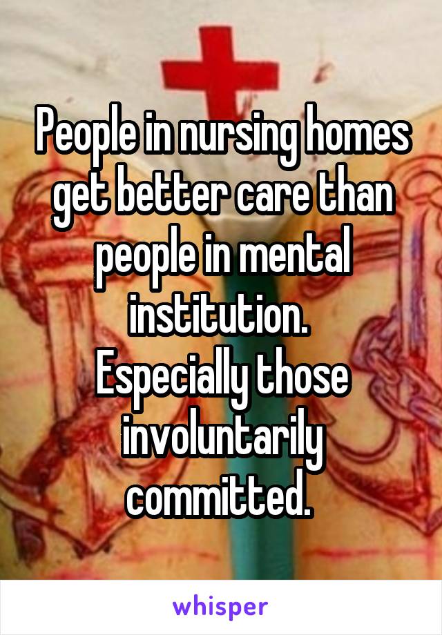 People in nursing homes get better care than people in mental institution. 
Especially those involuntarily committed. 