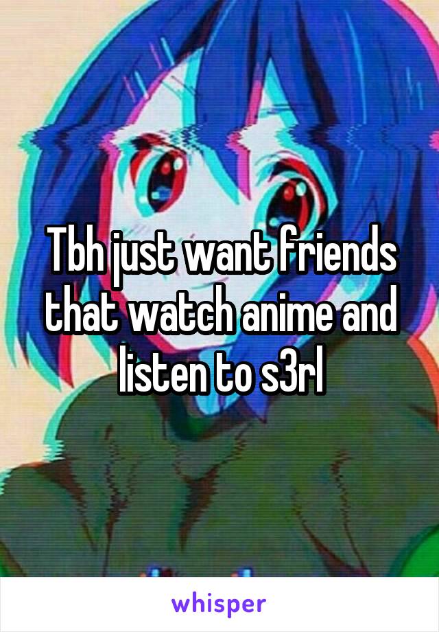 Tbh just want friends that watch anime and listen to s3rl