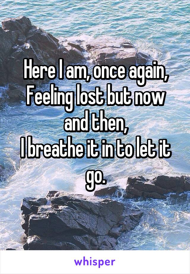 Here I am, once again,
Feeling lost but now and then,
I breathe it in to let it go.
