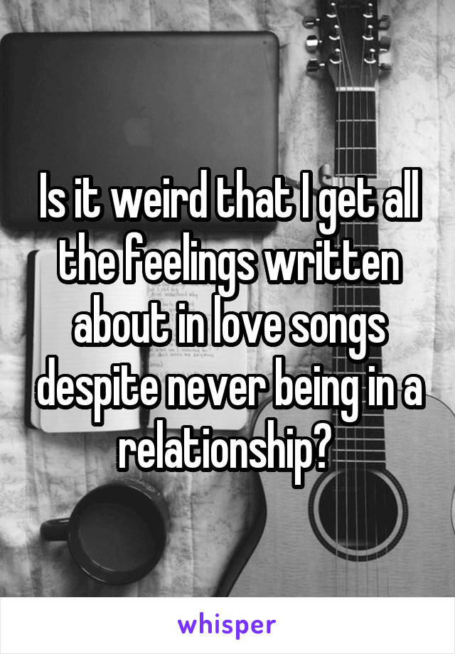 Is it weird that I get all the feelings written about in love songs despite never being in a relationship? 