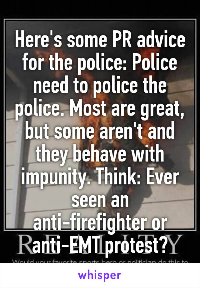 Here's some PR advice for the police: Police need to police the police. Most are great, but some aren't and they behave with impunity. Think: Ever seen an anti-firefighter or anti-EMT protest?