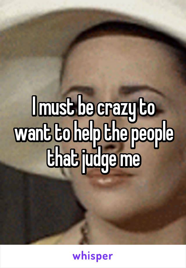 I must be crazy to want to help the people that judge me