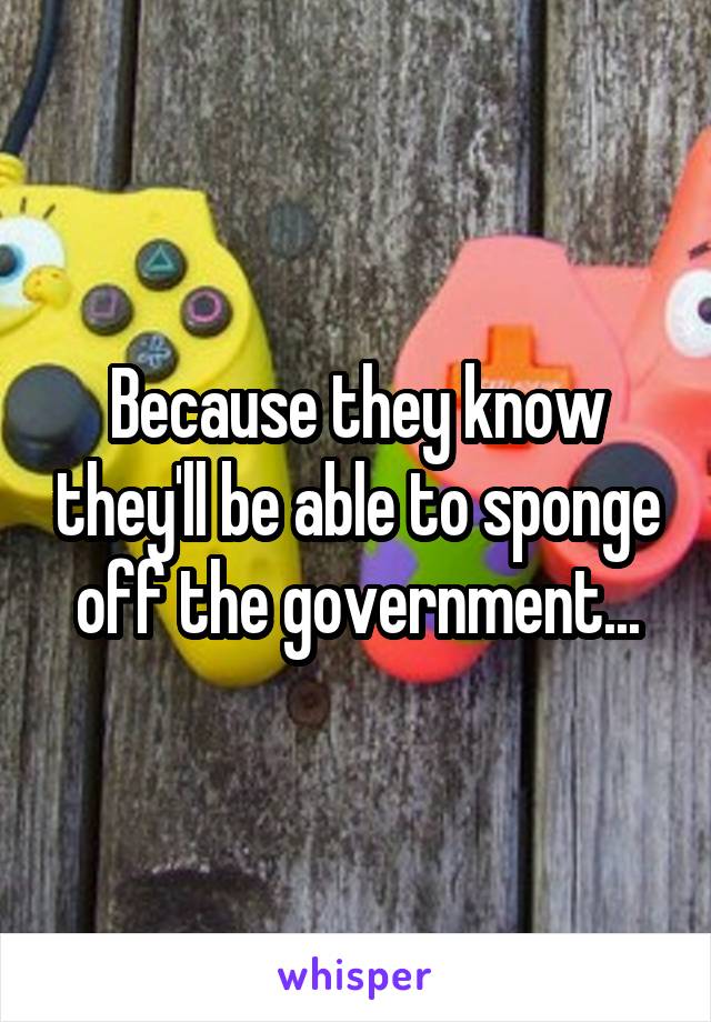 Because they know they'll be able to sponge off the government...