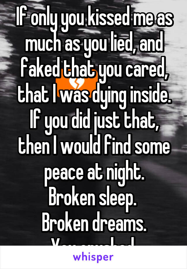 If only you kissed me as much as you lied, and faked that you cared, that I was dying inside.
If you did just that, then I would find some peace at night.
Broken sleep. 
Broken dreams.
You crushed 