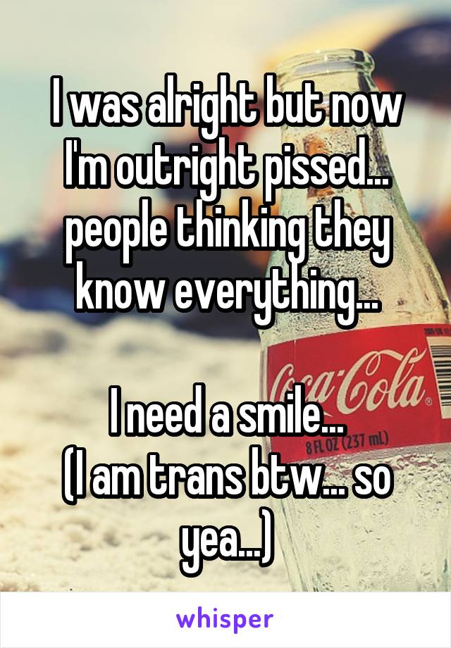 I was alright but now I'm outright pissed... people thinking they know everything...

I need a smile...
(I am trans btw... so yea...)