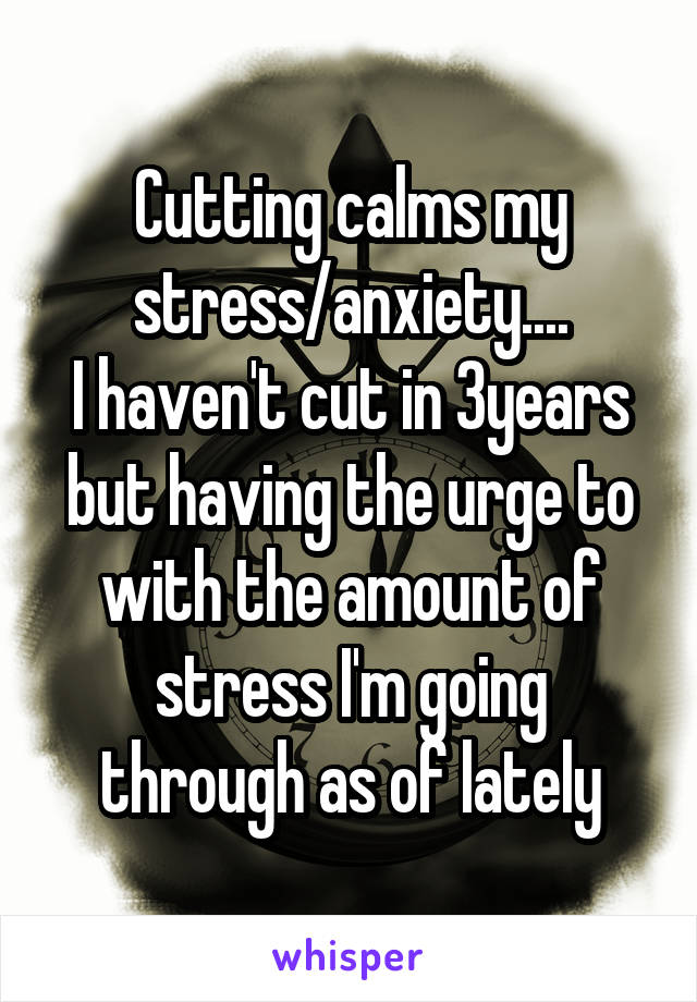 Cutting calms my stress/anxiety....
I haven't cut in 3years but having the urge to with the amount of stress I'm going through as of lately