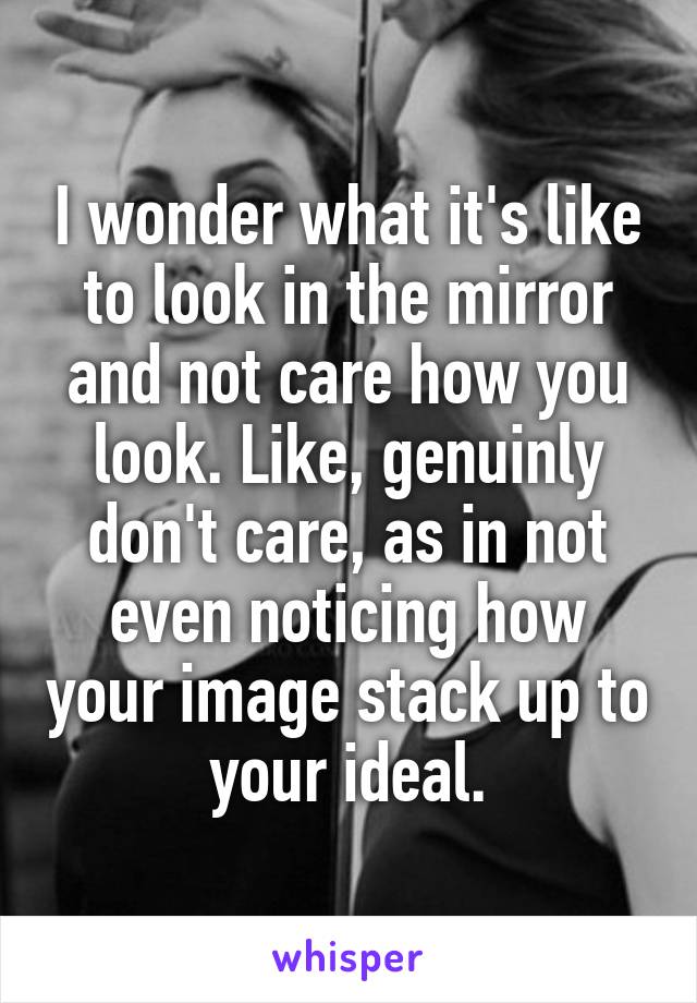 I wonder what it's like to look in the mirror and not care how you look. Like, genuinly don't care, as in not even noticing how your image stack up to your ideal.