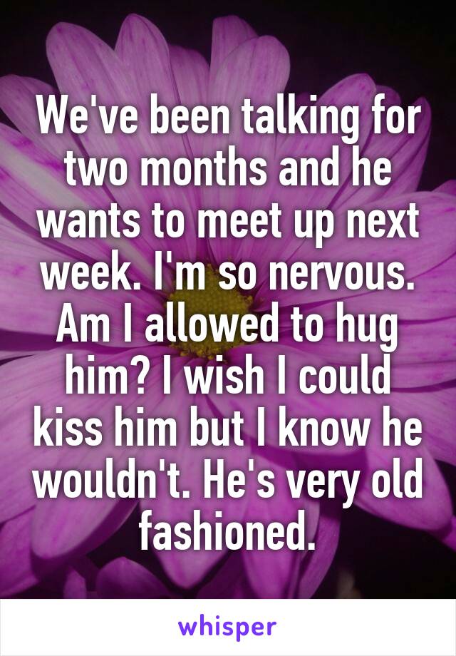 We've been talking for two months and he wants to meet up next week. I'm so nervous. Am I allowed to hug him? I wish I could kiss him but I know he wouldn't. He's very old fashioned.