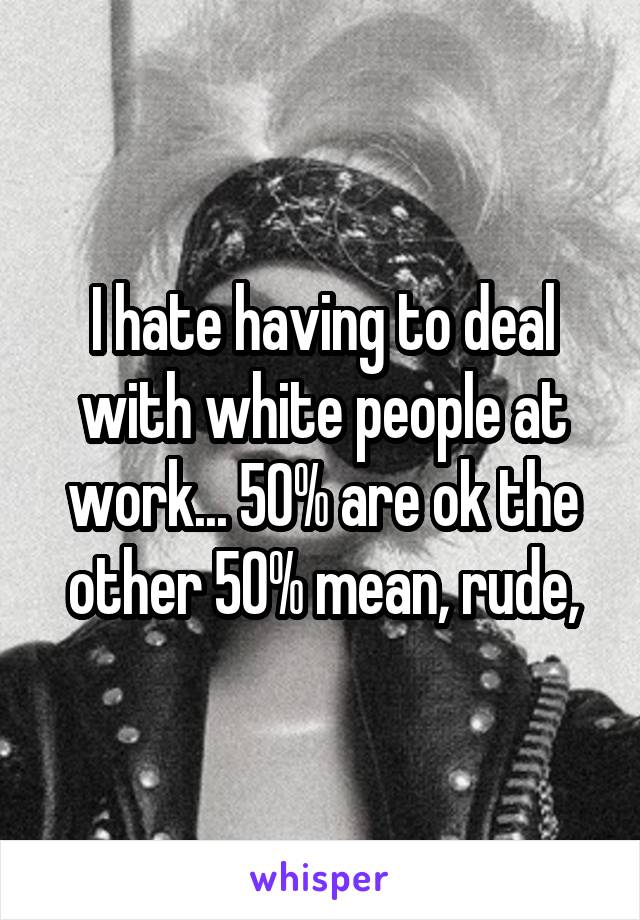 I hate having to deal with white people at work... 50% are ok the other 50% mean, rude,