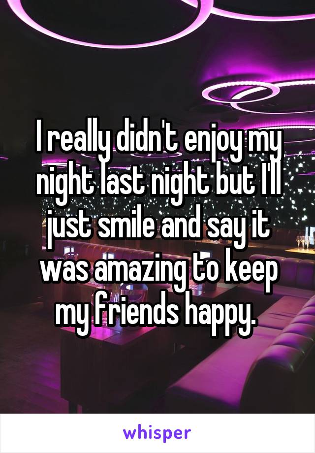 I really didn't enjoy my night last night but I'll just smile and say it was amazing to keep my friends happy. 