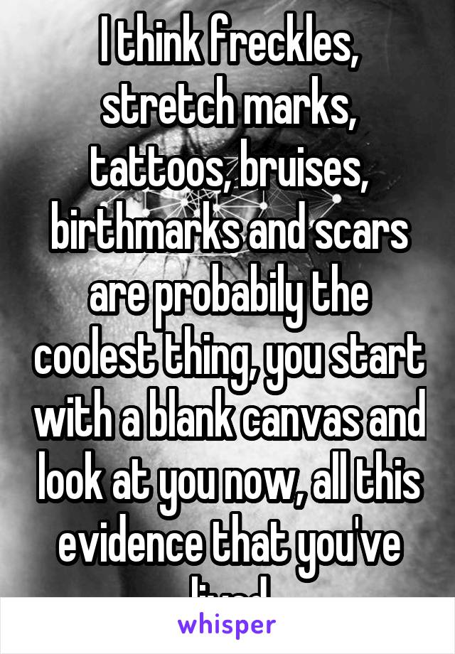 I think freckles, stretch marks, tattoos, bruises, birthmarks and scars are probabily the coolest thing, you start with a blank canvas and look at you now, all this evidence that you've lived