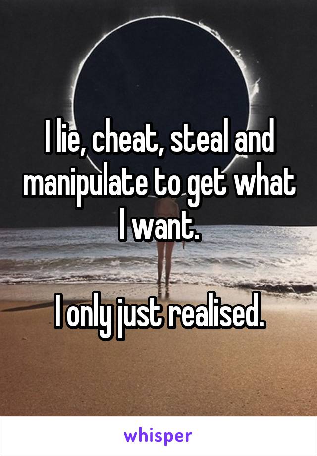 I lie, cheat, steal and manipulate to get what I want.

 I only just realised. 