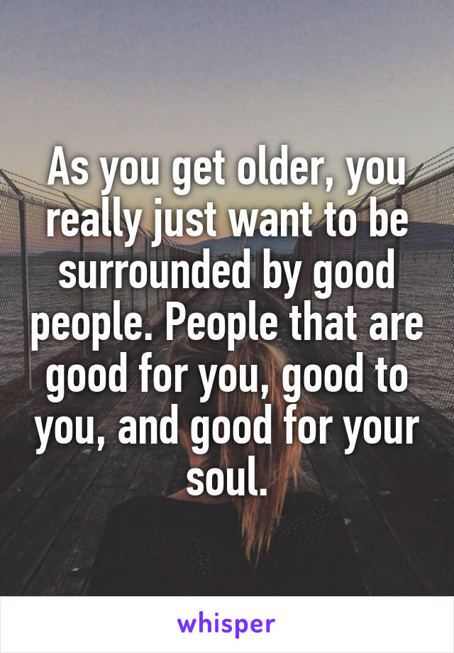 As you get older, you really just want to be surrounded by good people. People that are good for you, good to you, and good for your soul.