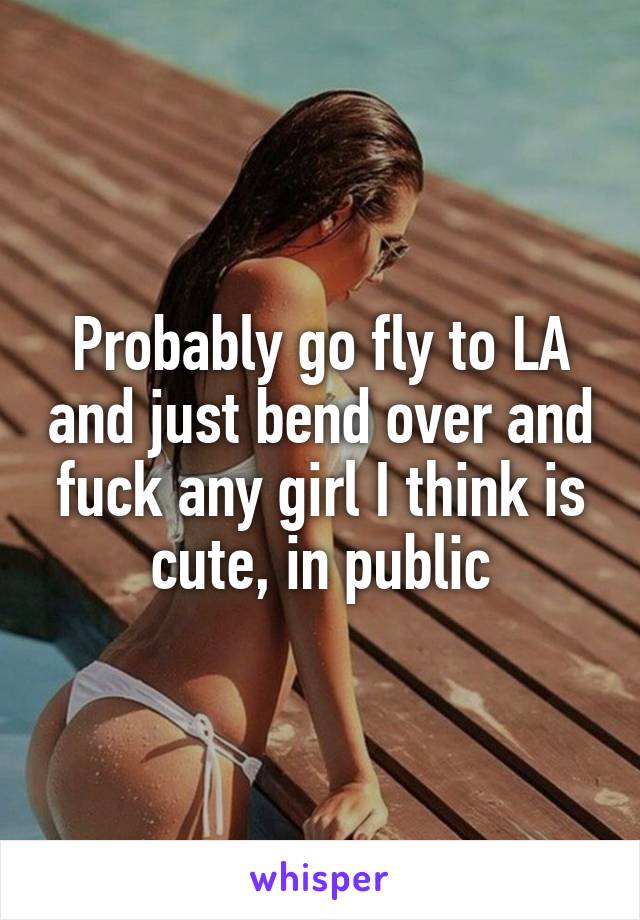 Probably go fly to LA and just bend over and fuck any girl I think is cute, in public