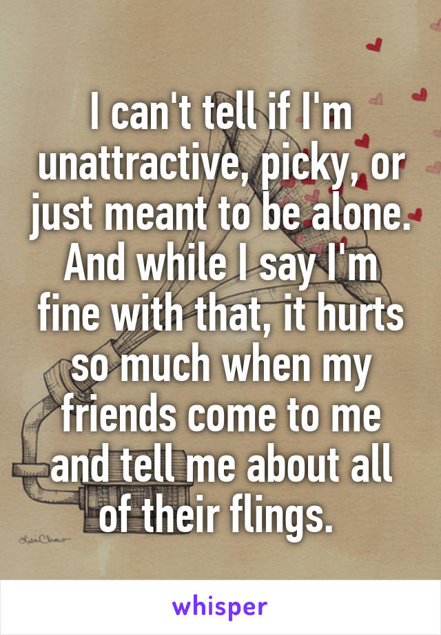 I can't tell if I'm unattractive, picky, or just meant to be alone.
And while I say I'm fine with that, it hurts so much when my friends come to me and tell me about all of their flings. 