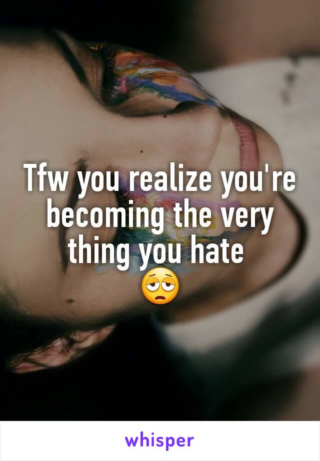 Tfw you realize you're becoming the very thing you hate 
😩