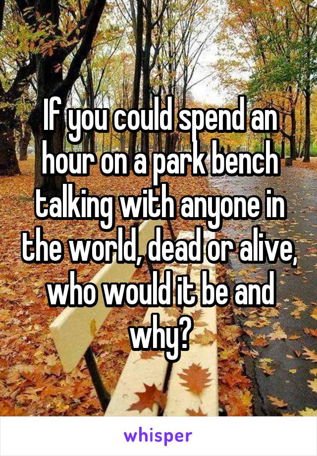 If you could spend an hour on a park bench talking with anyone in the world, dead or alive, who would it be and why?