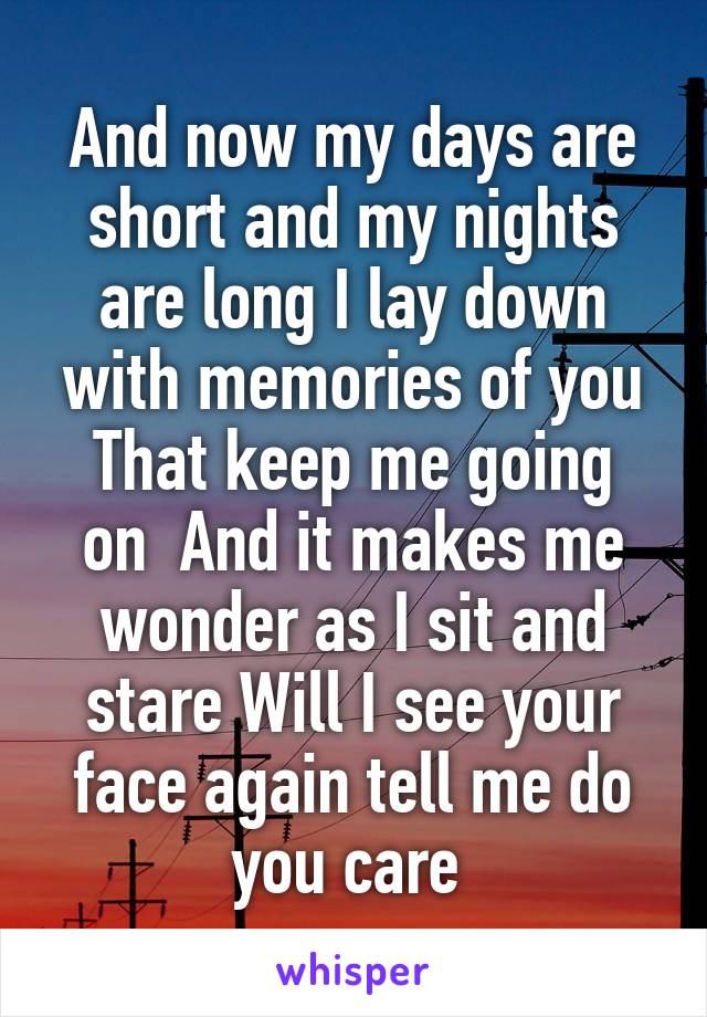 And now my days are short and my nights are long I lay down with memories of you
That keep me going on  And it makes me wonder as I sit and stare Will I see your face again tell me do you care 