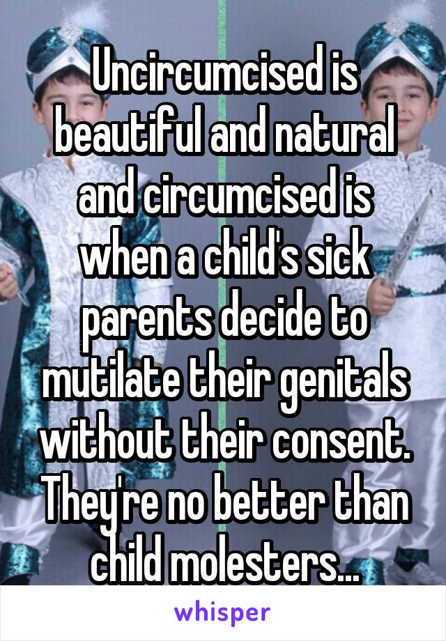 Uncircumcised is beautiful and natural and circumcised is when a child's sick parents decide to mutilate their genitals without their consent. They're no better than child molesters...