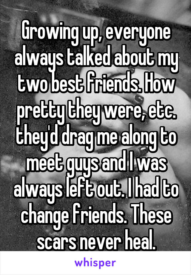 Growing up, everyone always talked about my two best friends. How pretty they were, etc. they'd drag me along to meet guys and I was always left out. I had to change friends. These scars never heal.