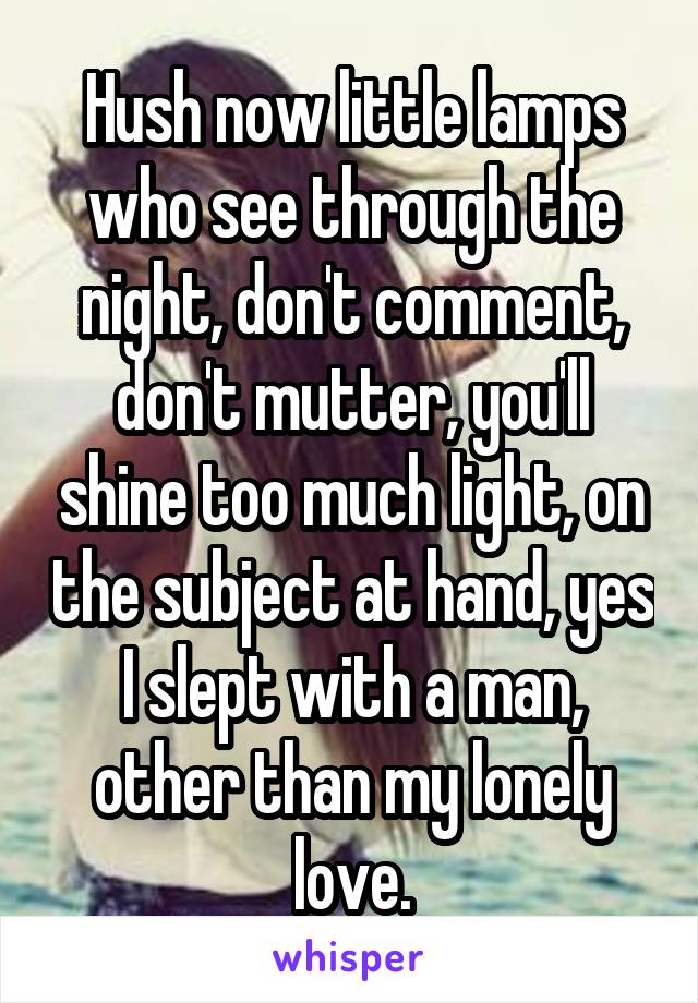 Hush now little lamps who see through the night, don't comment, don't mutter, you'll shine too much light, on the subject at hand, yes I slept with a man, other than my lonely love.