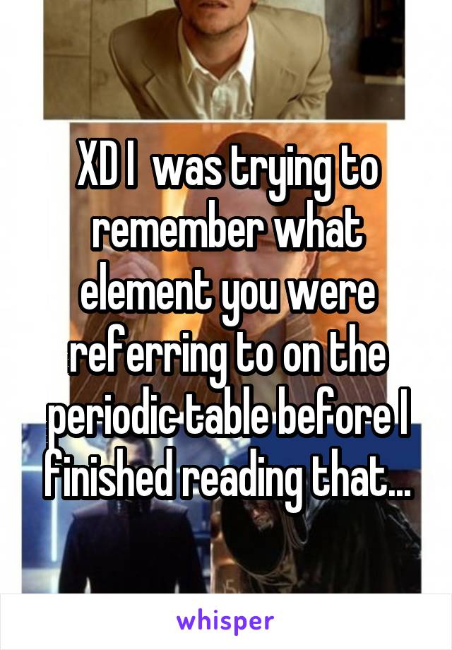 XD I  was trying to remember what element you were referring to on the periodic table before I finished reading that...