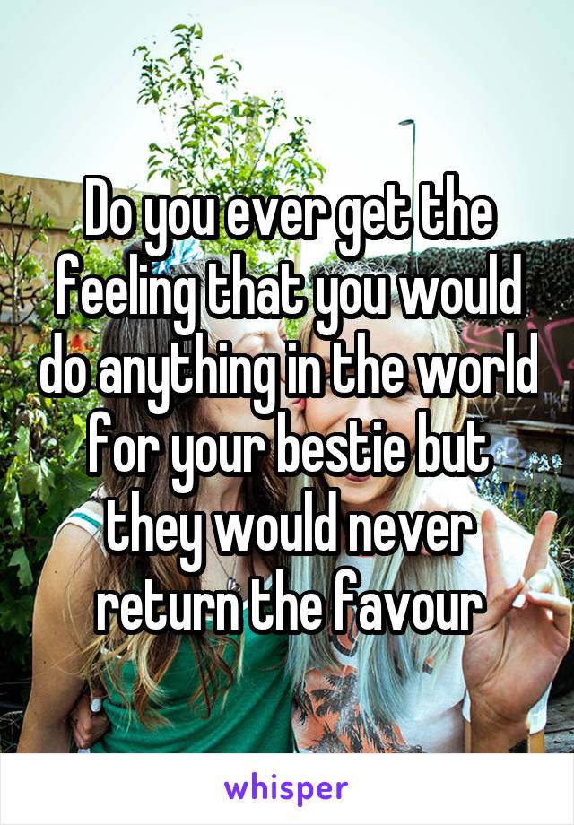 Do you ever get the feeling that you would do anything in the world for your bestie but they would never return the favour