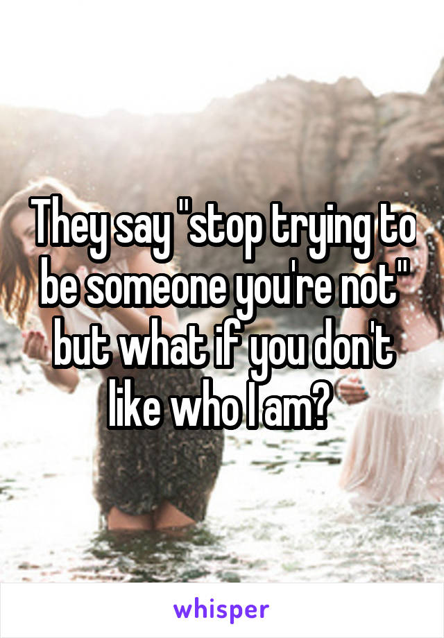 They say "stop trying to be someone you're not" but what if you don't like who I am? 